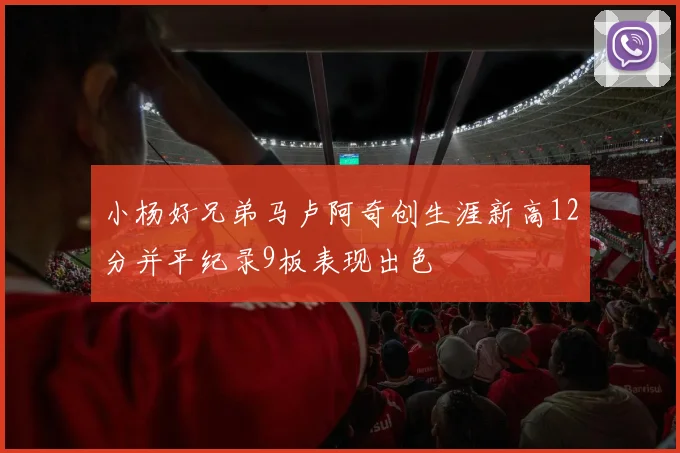 小杨好兄弟马卢阿奇创生涯新高12分并平纪录9板表现出色