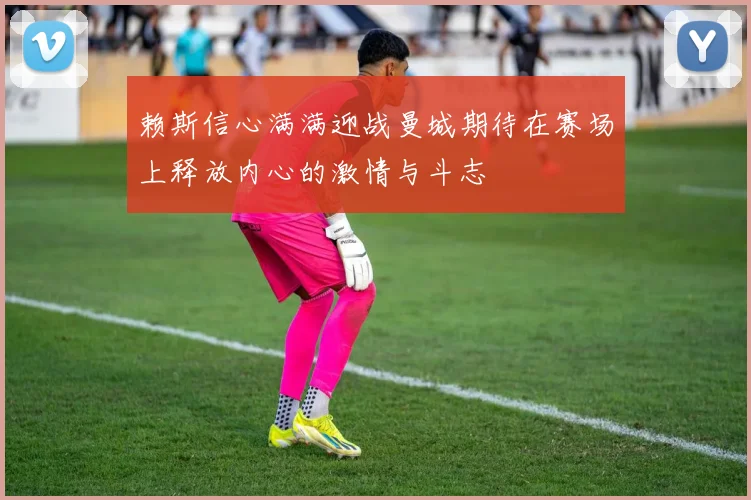赖斯信心满满迎战曼城期待在赛场上释放内心的激情与斗志