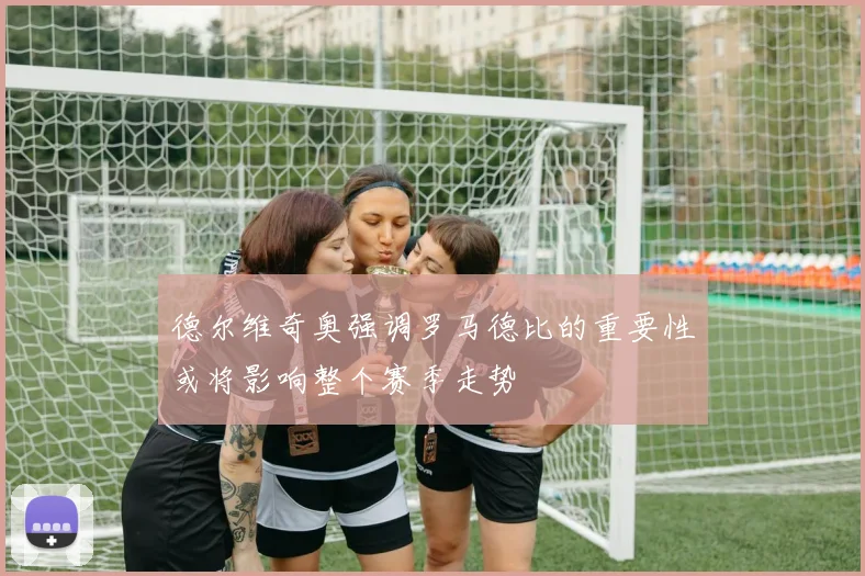 德尔维奇奥强调罗马德比的重要性或将影响整个赛季走势