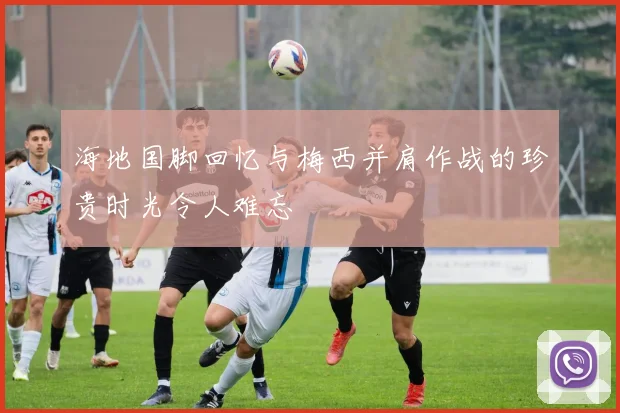 海地国脚回忆与梅西并肩作战的珍贵时光令人难忘