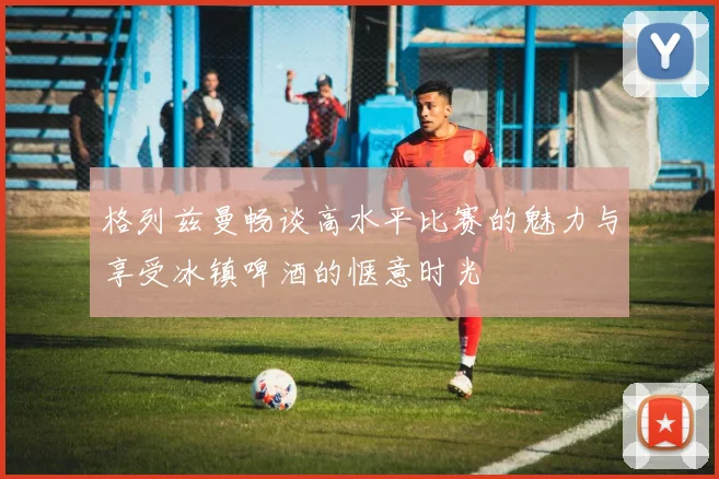 格列兹曼畅谈高水平比赛的魅力与享受冰镇啤酒的惬意时光