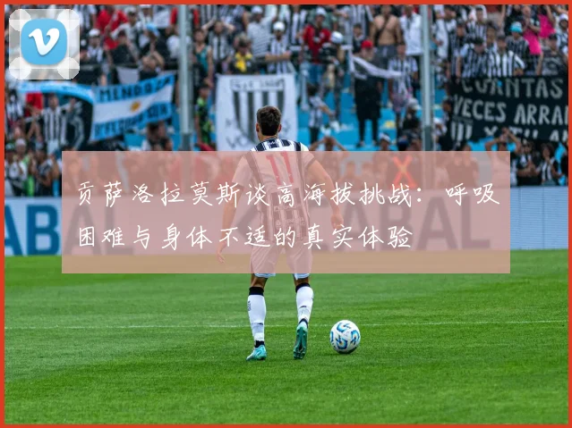 贡萨洛拉莫斯谈高海拔挑战：呼吸困难与身体不适的真实体验