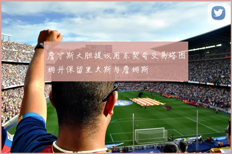 詹宁斯大胆提议用东契奇交易塔图姆并保留里夫斯与詹姆斯