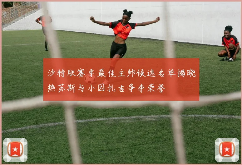 沙特联赛季最佳主帅候选名单揭晓热苏斯与小因扎吉争夺荣誉