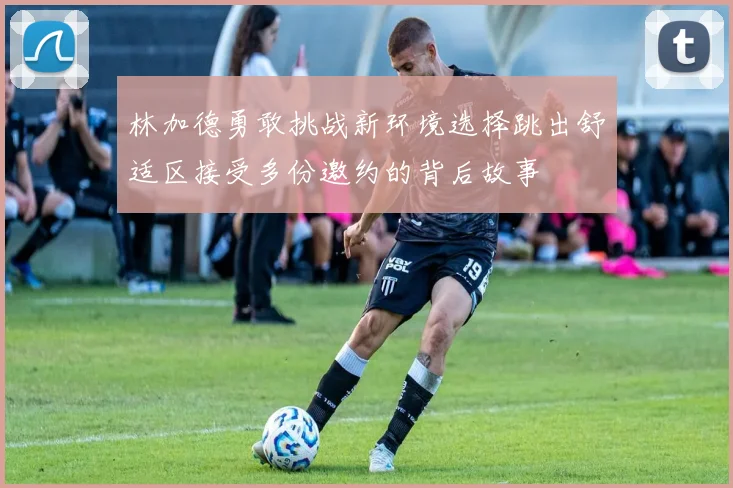 林加德勇敢挑战新环境选择跳出舒适区接受多份邀约的背后故事