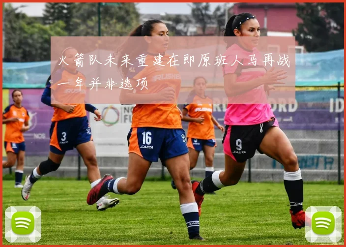 火箭队未来重建在即原班人马再战一年并非选项