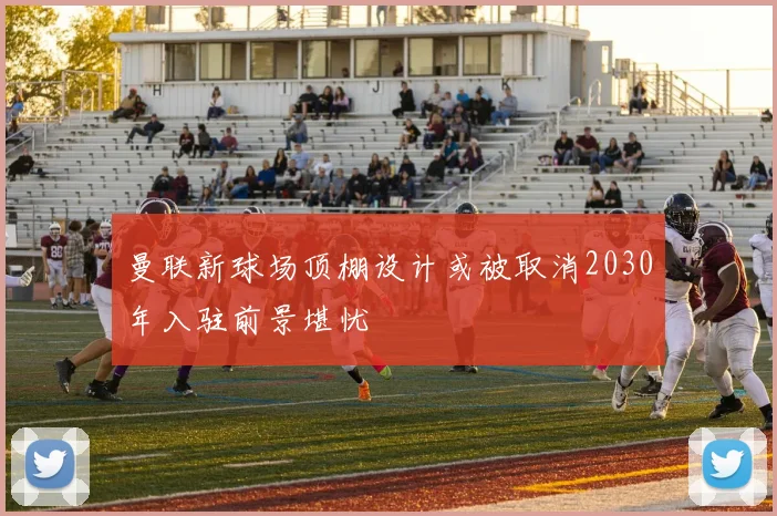 曼联新球场顶棚设计或被取消2030年入驻前景堪忧