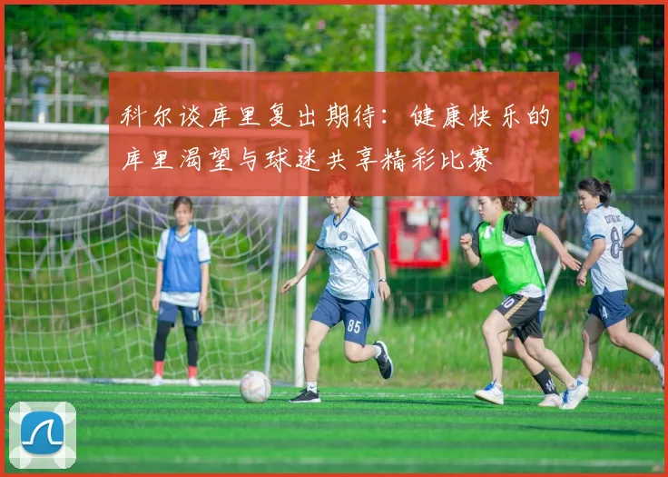 科尔谈库里复出期待：健康快乐的库里渴望与球迷共享精彩比赛
