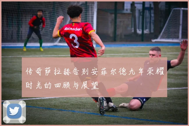 传奇萨拉赫告别安菲尔德九年荣耀时光的回顾与展望