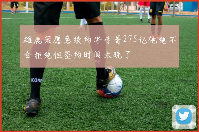 雄鹿若愿意续约字母哥275亿他绝不会拒绝但签约时间太晚了