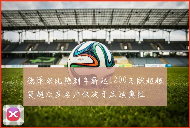 德泽尔比热刺年薪达1200万欧超越英超众多名帅仅次于瓜迪奥拉