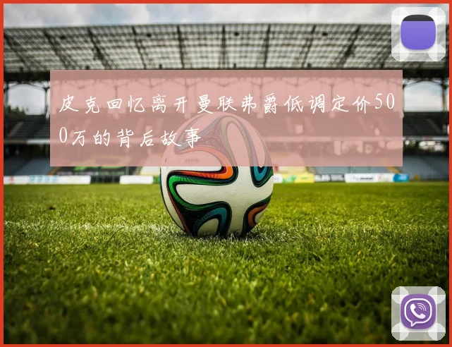 皮克回忆离开曼联弗爵低调定价500万的背后故事