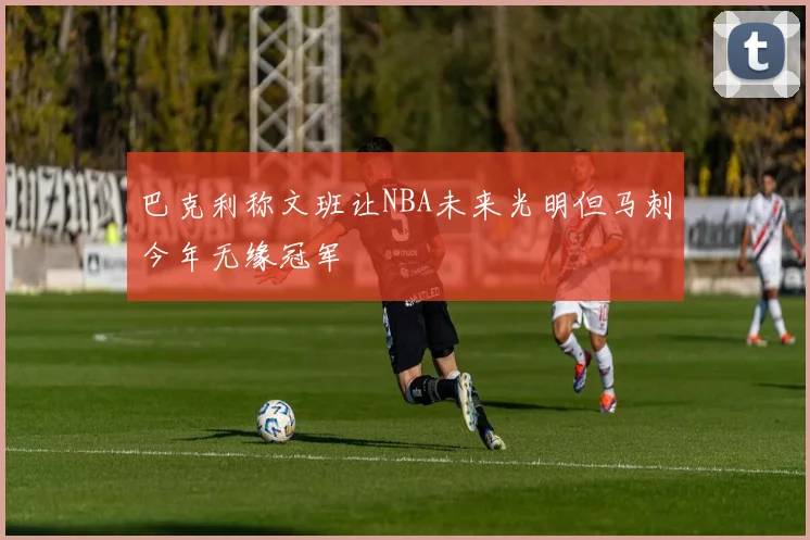 巴克利称文班让NBA未来光明但马刺今年无缘冠军