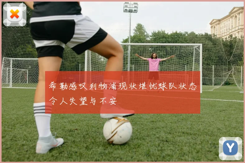 希勒感叹利物浦现状堪忧球队状态令人失望与不安