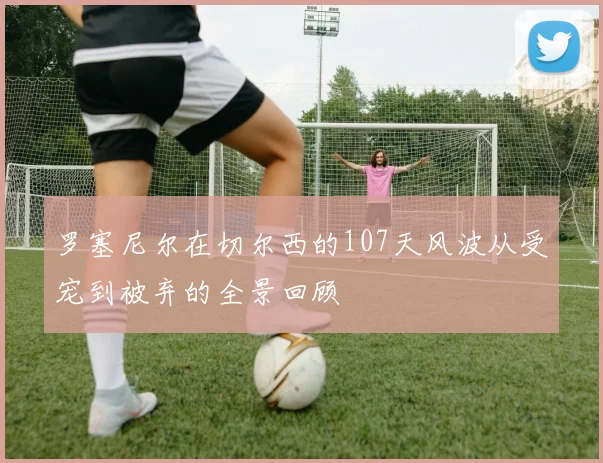 罗塞尼尔在切尔西的107天风波从受宠到被弃的全景回顾