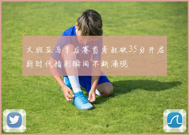 文班亚马季后赛首秀狂砍35分开启新时代精彩瞬间不断涌现