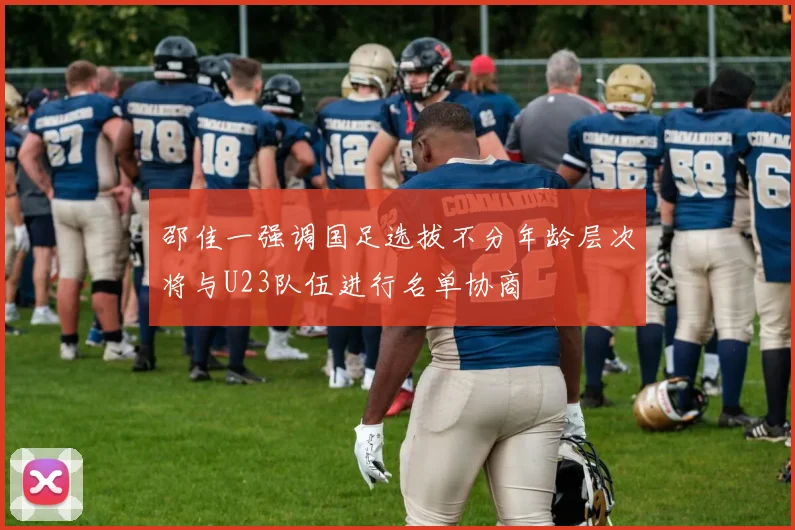 邵佳一强调国足选拔不分年龄层次将与U23队伍进行名单协商