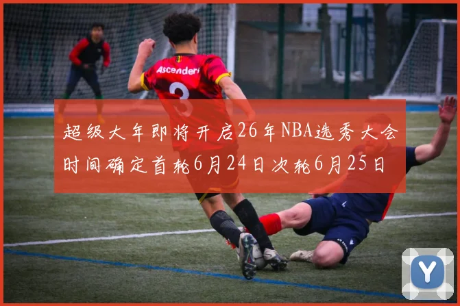 超级大年即将开启26年NBA选秀大会时间确定首轮6月24日次轮6月25日