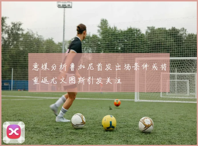 意媒分析鲁加尼首发出场条件或将重返尤文图斯引发关注