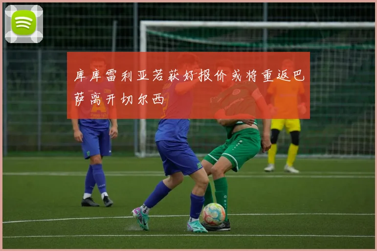 库库雷利亚若获好报价或将重返巴萨离开切尔西