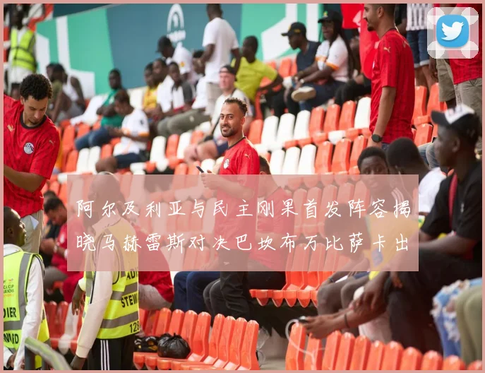 阿尔及利亚与民主刚果首发阵容揭晓马赫雷斯对决巴坎布万比萨卡出战