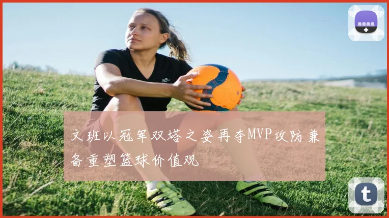 文班以冠军双塔之姿再夺MVP攻防兼备重塑篮球价值观