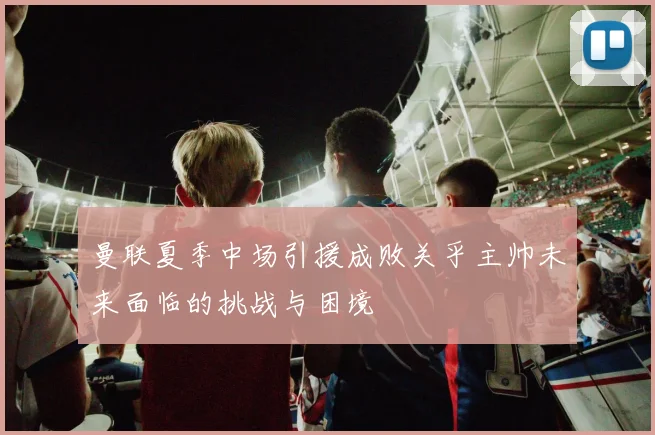 曼联夏季中场引援成败关乎主帅未来面临的挑战与困境