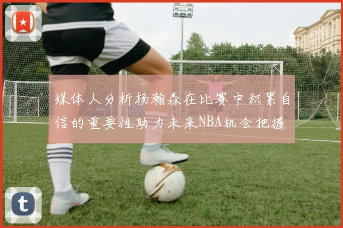 媒体人分析杨瀚森在比赛中积累自信的重要性助力未来NBA机会把握