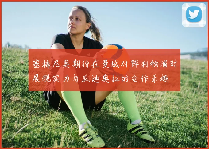 塞梅尼奥期待在曼城对阵利物浦时展现实力与瓜迪奥拉的合作乐趣