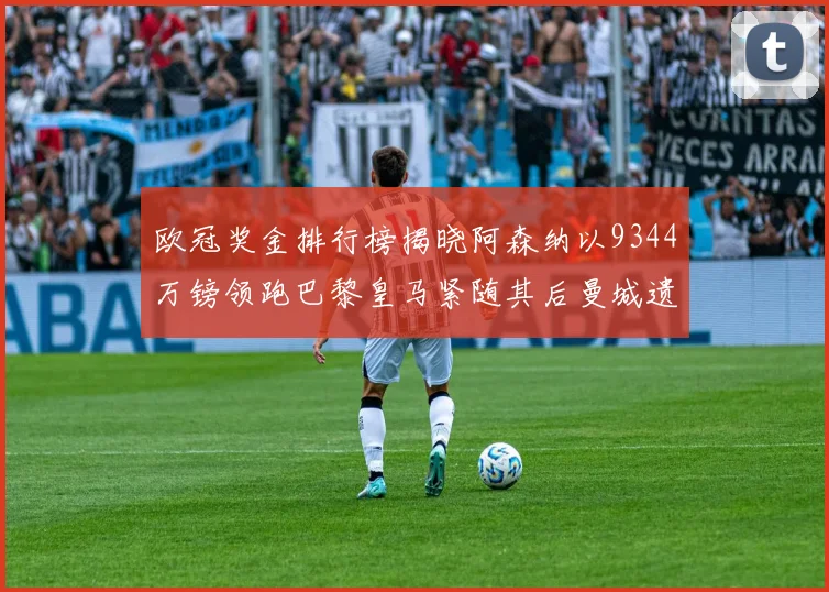 欧冠奖金排行榜揭晓阿森纳以9344万镑领跑巴黎皇马紧随其后曼城遗憾出局获8341万