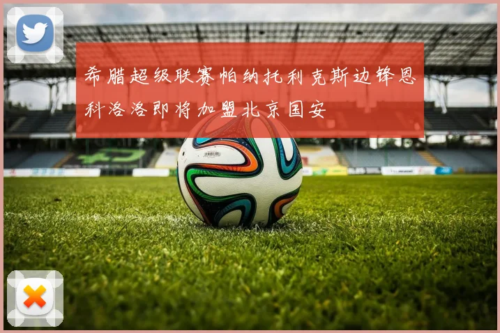 希腊超级联赛帕纳托利克斯边锋恩科洛洛即将加盟北京国安
