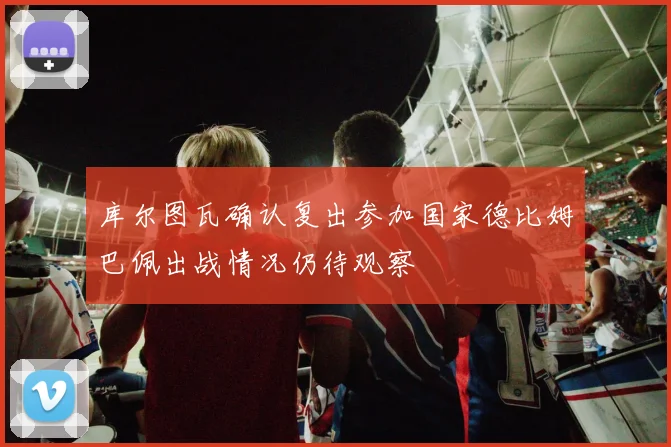 库尔图瓦确认复出参加国家德比姆巴佩出战情况仍待观察