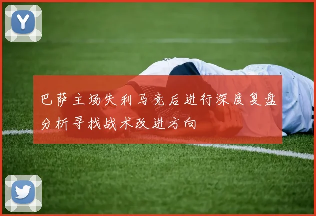 巴萨主场失利马竞后进行深度复盘分析寻找战术改进方向