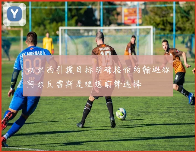 切尔西引援目标明确格伦约翰逊称阿尔瓦雷斯是理想前锋选择