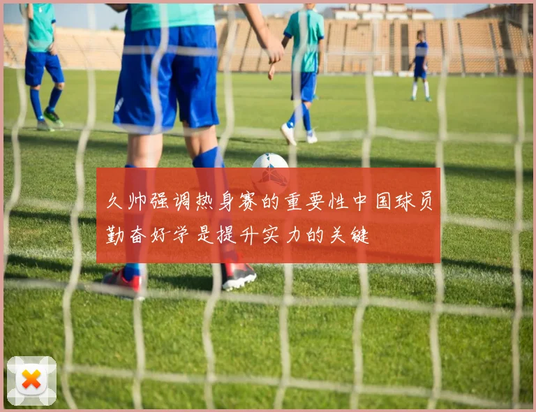 久帅强调热身赛的重要性中国球员勤奋好学是提升实力的关键