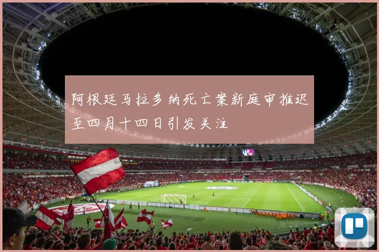 阿根廷马拉多纳死亡案新庭审推迟至四月十四日引发关注