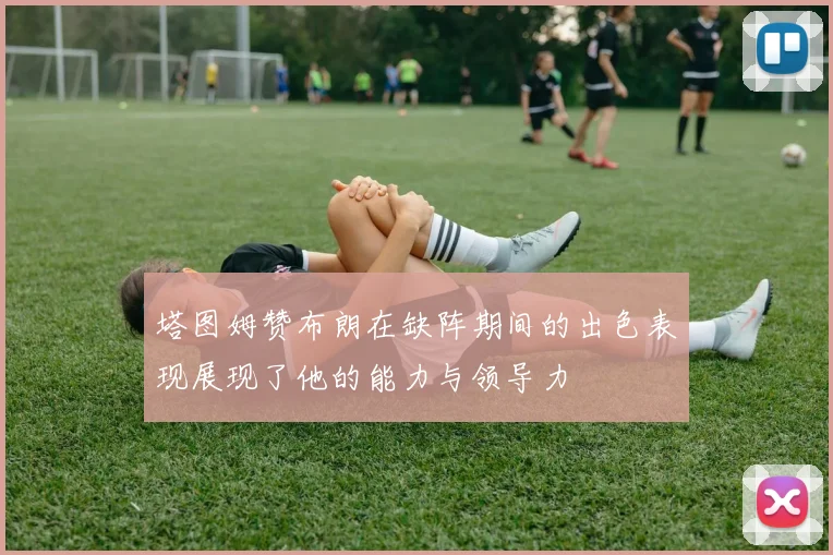塔图姆赞布朗在缺阵期间的出色表现展现了他的能力与领导力