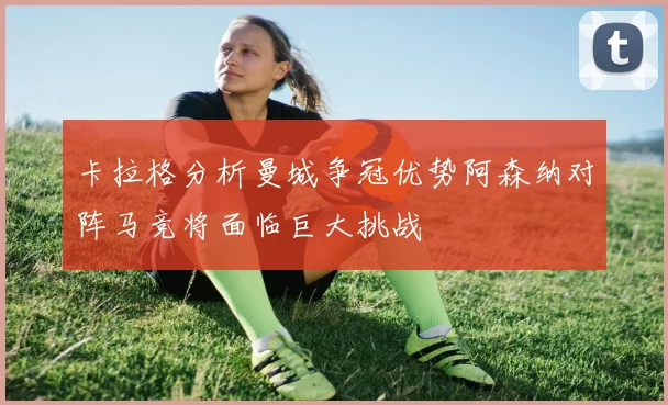 卡拉格分析曼城争冠优势阿森纳对阵马竞将面临巨大挑战