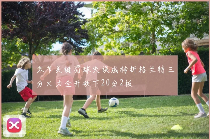 末节关键罚球失误成转折格兰特三分火力全开砍下20分2板