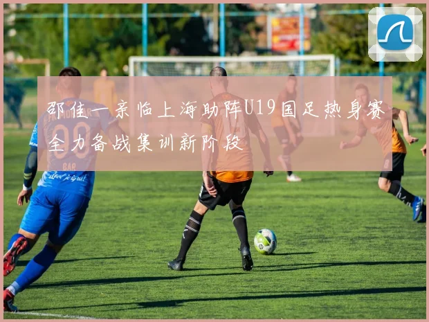 邵佳一亲临上海助阵U19国足热身赛全力备战集训新阶段