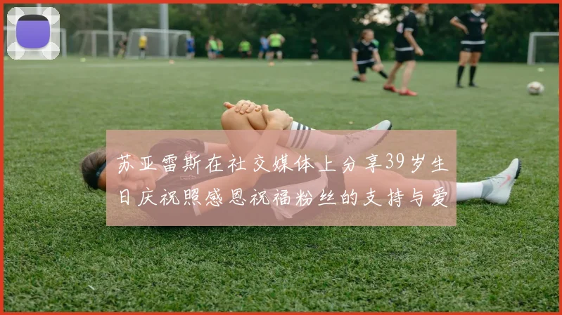 苏亚雷斯在社交媒体上分享39岁生日庆祝照感恩祝福粉丝的支持与爱护