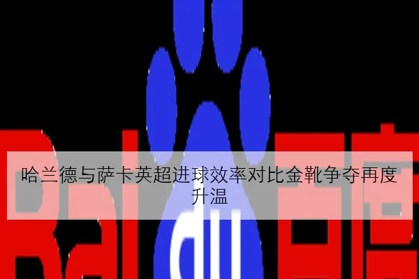 哈兰德与萨卡英超进球效率对比金靴争夺再度升温